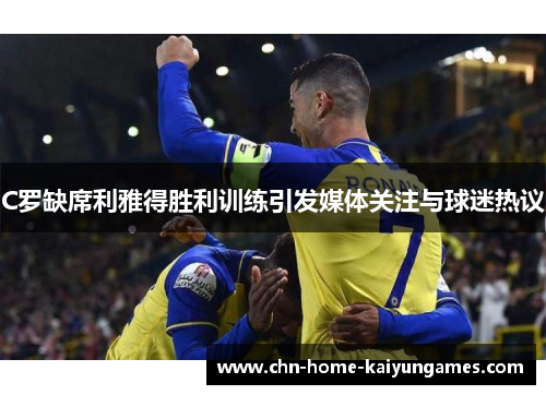 C罗缺席利雅得胜利训练引发媒体关注与球迷热议