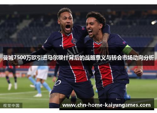 曼城7500万欧引进马尔穆什背后的战略意义与转会市场动向分析