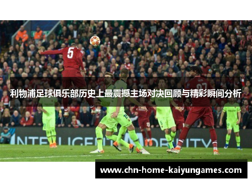 利物浦足球俱乐部历史上最震撼主场对决回顾与精彩瞬间分析