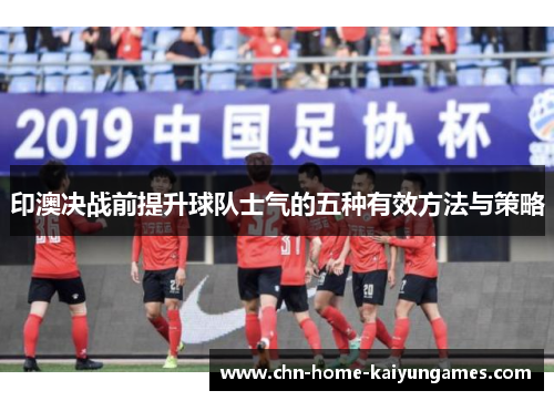 印澳决战前提升球队士气的五种有效方法与策略