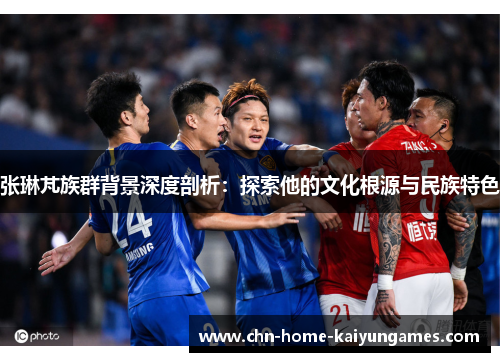 张琳芃族群背景深度剖析：探索他的文化根源与民族特色