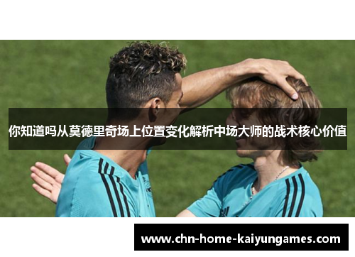 你知道吗从莫德里奇场上位置变化解析中场大师的战术核心价值