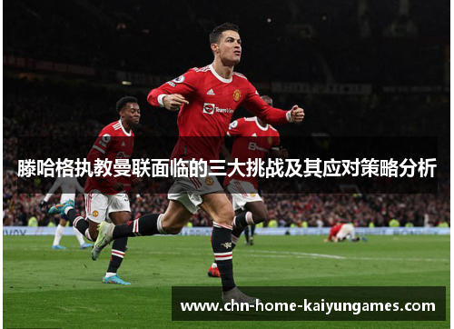 滕哈格执教曼联面临的三大挑战及其应对策略分析