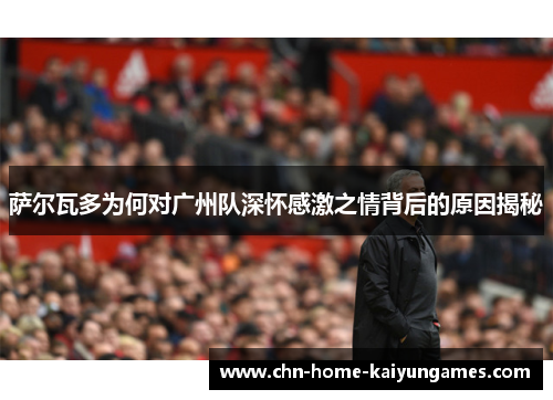 萨尔瓦多为何对广州队深怀感激之情背后的原因揭秘