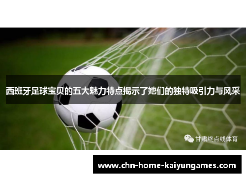 西班牙足球宝贝的五大魅力特点揭示了她们的独特吸引力与风采