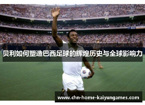 贝利如何塑造巴西足球的辉煌历史与全球影响力