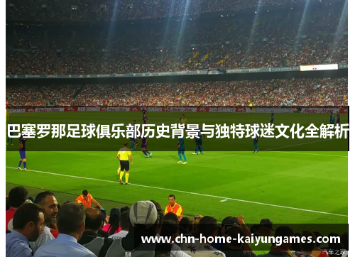 巴塞罗那足球俱乐部历史背景与独特球迷文化全解析