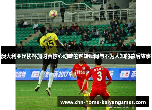 澳大利亚足协杯加时赛惊心动魄的逆转瞬间与不为人知的幕后故事
