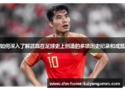 如何深入了解武磊在足球史上创造的多项历史纪录和成就