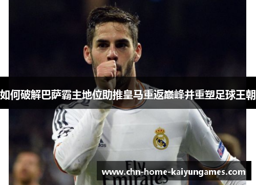 如何破解巴萨霸主地位助推皇马重返巅峰并重塑足球王朝